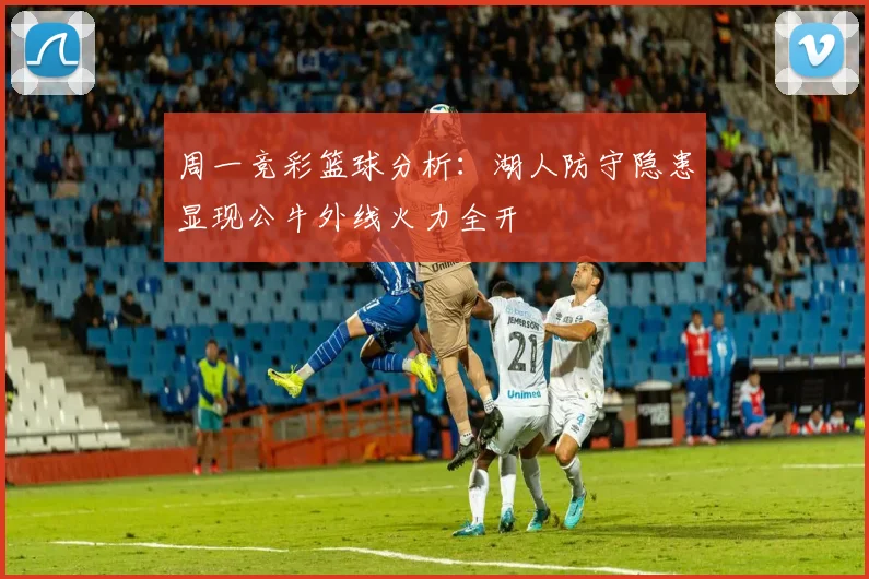 周一竞彩篮球分析：湖人防守隐患显现公牛外线火力全开