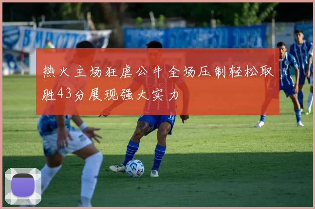 热火主场狂虐公牛全场压制轻松取胜43分展现强大实力