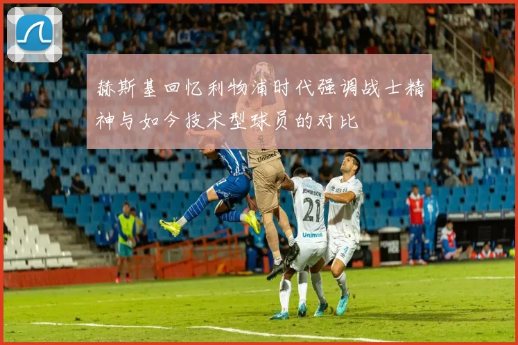 赫斯基回忆利物浦时代强调战士精神与如今技术型球员的对比