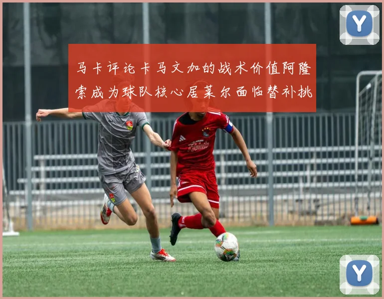 马卡评论卡马文加的战术价值阿隆索成为球队核心居莱尔面临替补挑战