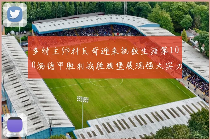 多特主帅科瓦奇迎来执教生涯第100场德甲胜利战胜狼堡展现强大实力