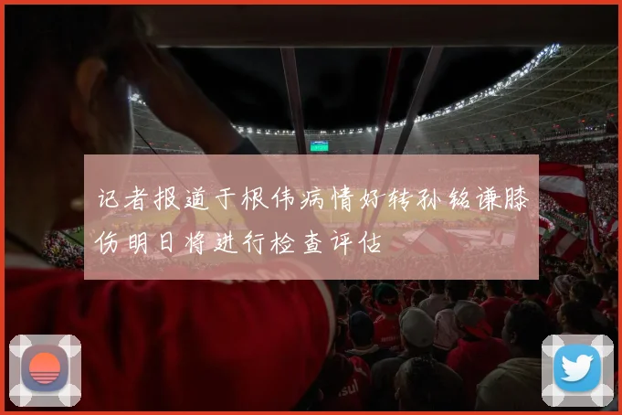 记者报道于根伟病情好转孙铭谦膝伤明日将进行检查评估