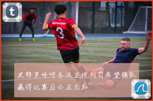 皮耶罗呼吁齐沃正视判罚希望强队赢得比赛应公正无私