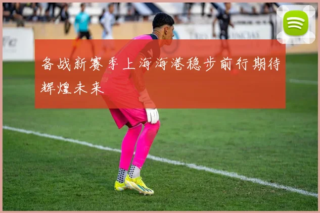 备战新赛季上海海港稳步前行期待辉煌未来