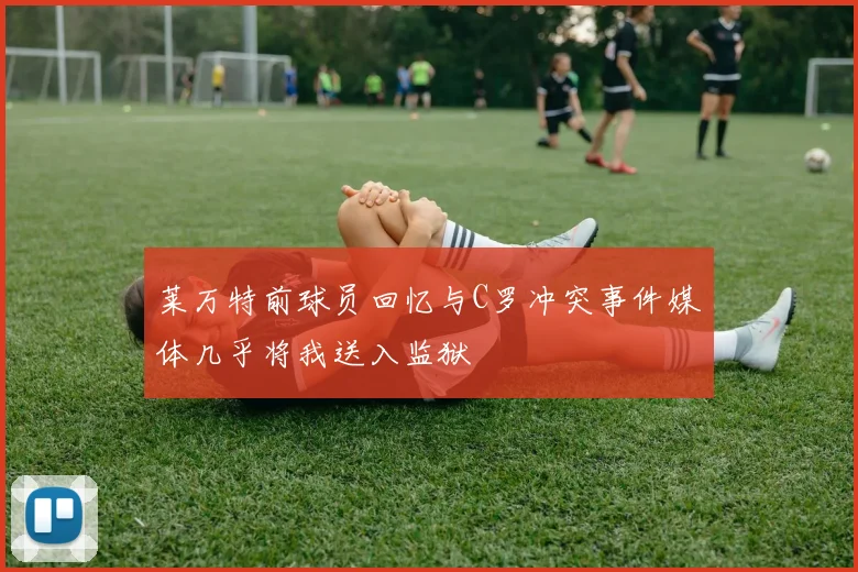 莱万特前球员回忆与C罗冲突事件媒体几乎将我送入监狱