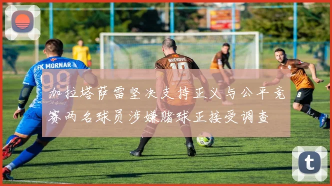 加拉塔萨雷坚决支持正义与公平竞赛两名球员涉嫌赌球正接受调查
