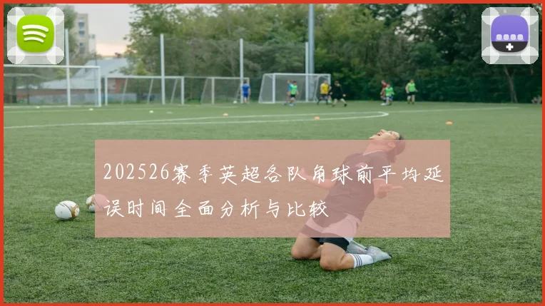 202526赛季英超各队角球前平均延误时间全面分析与比较