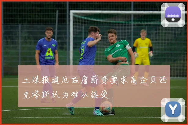 土媒报道厄兹詹薪资要求高企贝西克塔斯认为难以接受