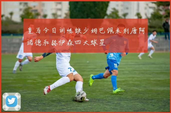 皇马今日训练缺少姆巴佩米利唐阿诺德和赫伊森四大球星