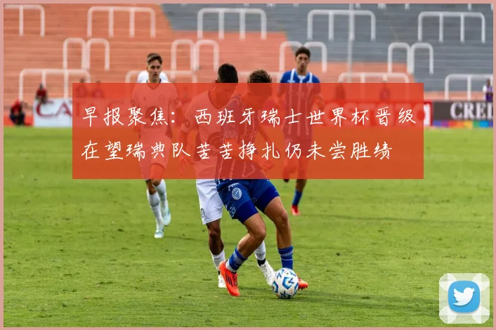 早报聚焦：西班牙瑞士世界杯晋级在望瑞典队苦苦挣扎仍未尝胜绩