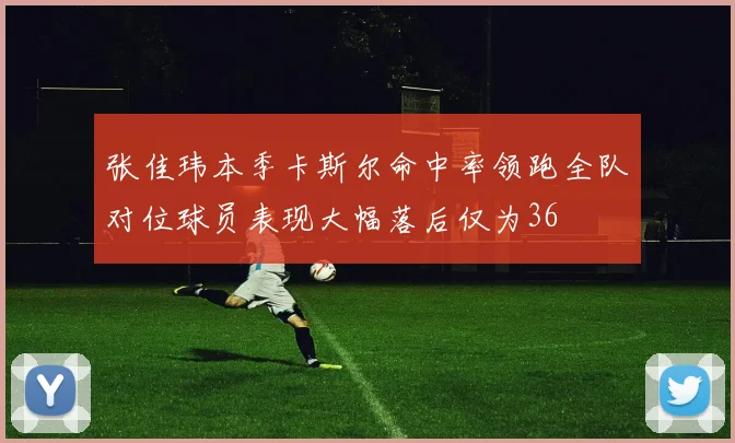 张佳玮本季卡斯尔命中率领跑全队对位球员表现大幅落后仅为36