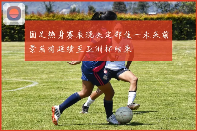 国足热身赛表现决定邵佳一未来前景或将延续至亚洲杯结束