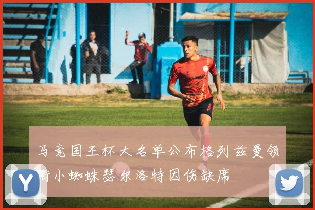 马竞国王杯大名单公布格列兹曼领衔小蜘蛛瑟尔洛特因伤缺席