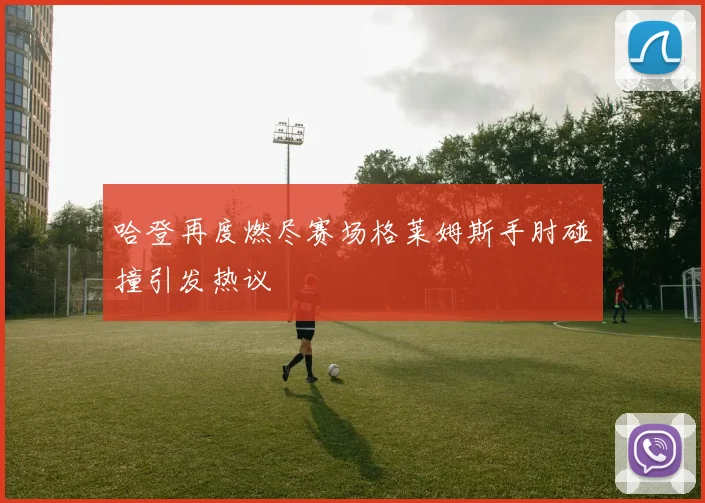哈登再度燃尽赛场格莱姆斯手肘碰撞引发热议