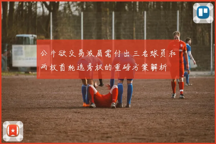 公牛欲交易浓眉需付出三名球员和两枚首轮选秀权的重磅方案解析