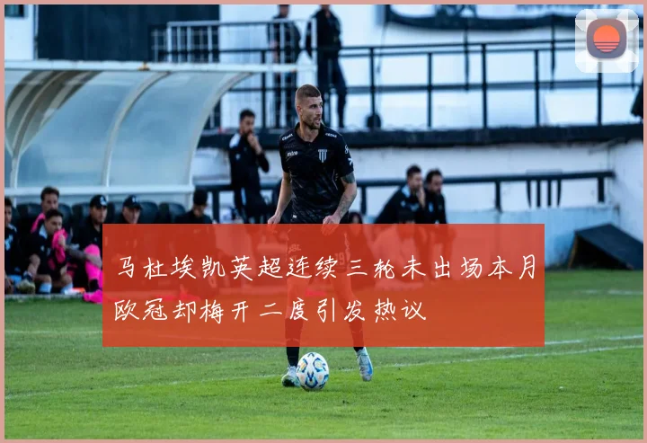 马杜埃凯英超连续三轮未出场本月欧冠却梅开二度引发热议