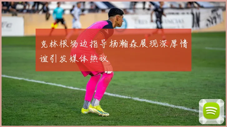 克林根场边指导杨瀚森展现深厚情谊引发媒体热议