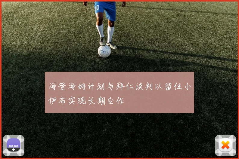 海登海姆计划与拜仁谈判以留住小伊布实现长期合作