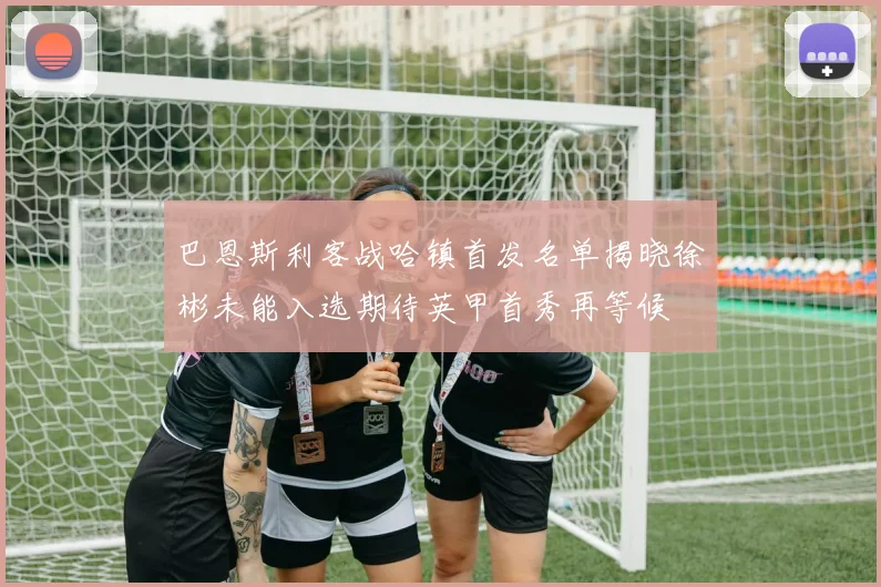 巴恩斯利客战哈镇首发名单揭晓徐彬未能入选期待英甲首秀再等候