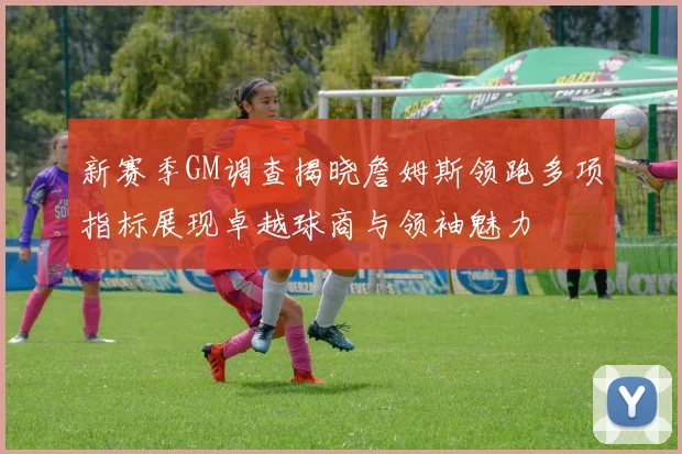 新赛季GM调查揭晓詹姆斯领跑多项指标展现卓越球商与领袖魅力
