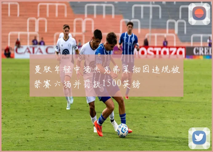 曼联年轻中场杰克弗莱彻因违规被禁赛六场并罚款1500英镑