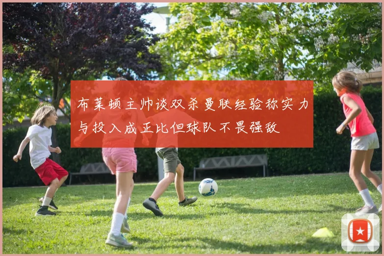 布莱顿主帅谈双杀曼联经验称实力与投入成正比但球队不畏强敌