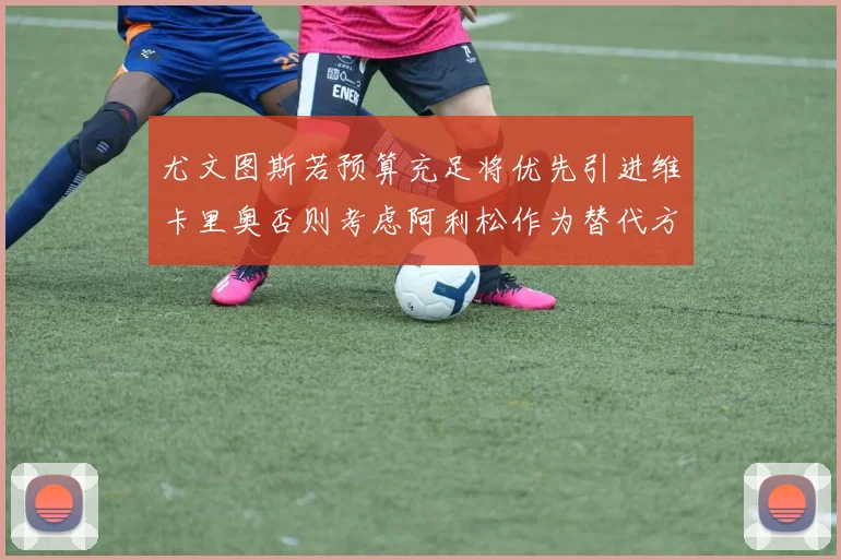 尤文图斯若预算充足将优先引进维卡里奥否则考虑阿利松作为替代方案
