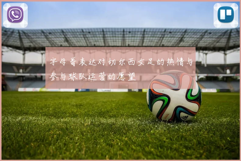 字母哥表达对切尔西女足的热情与参与球队运营的愿望