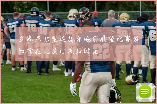 罗塞尼尔重返赫尔城前展望比赛感慨曾在此度过美好时光