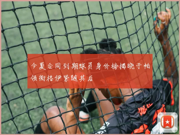 今夏合同到期球员身价榜揭晓于帕领衔格伊紧随其后