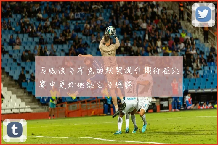 马威谈与布克的默契提升期待在比赛中更好地配合与理解