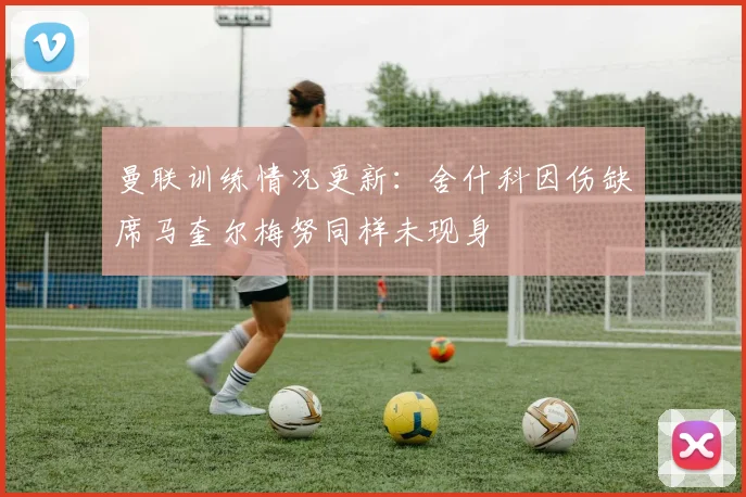 曼联训练情况更新：舍什科因伤缺席马奎尔梅努同样未现身