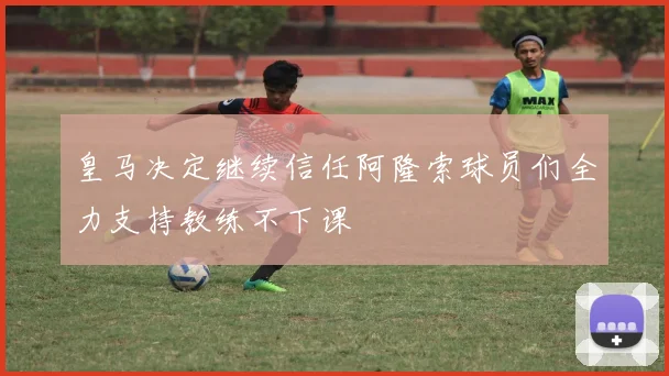 皇马决定继续信任阿隆索球员们全力支持教练不下课