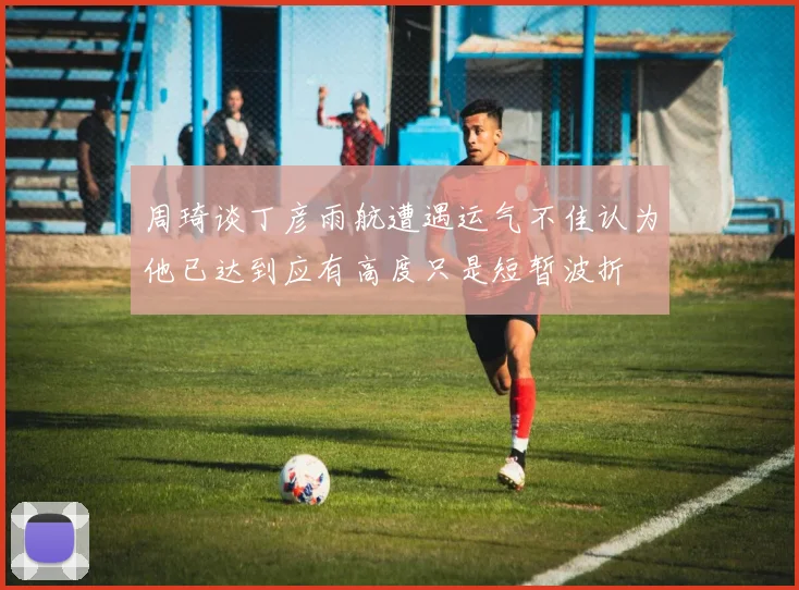 周琦谈丁彦雨航遭遇运气不佳认为他已达到应有高度只是短暂波折